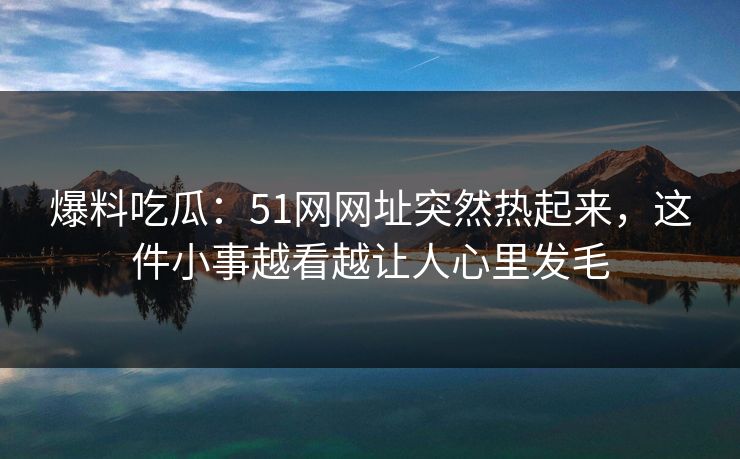 爆料吃瓜：51网网址突然热起来，这件小事越看越让人心里发毛