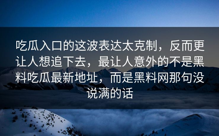 吃瓜入口的这波表达太克制,反而更让人想追下去,最让人意外的不是黑料吃瓜最新地址,而是黑料网那句没说满的话 吃瓜入口的这波表达太克制,反而更让人想追下去,最让人意外的不是黑料吃瓜最新地址,而是黑料网那句没说满的话