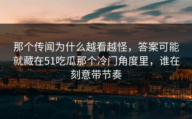 那个传闻为什么越看越怪,答案可能就藏在51吃瓜那个冷门角度里,谁在刻意带节奏 那个传闻为什么越看越怪,答案可能就藏在51吃瓜那个冷门角度里,谁在刻意带节奏