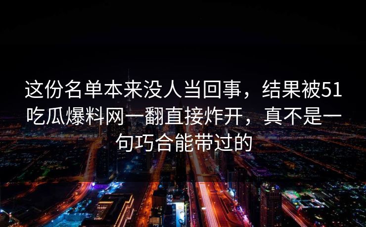 这份名单本来没人当回事,结果被51吃瓜爆料网一翻直接炸开,真不是一句巧合能带过的 这份名单本来没人当回事,结果被51吃瓜爆料网一翻直接炸开,真不是一句巧合能带过的